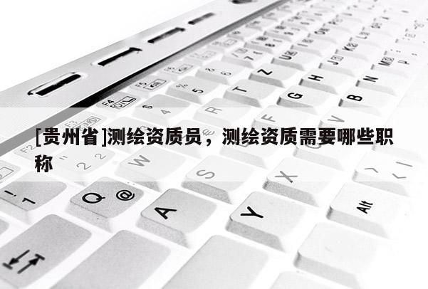 [貴州省]測繪資質(zhì)員，測繪資質(zhì)需要哪些職稱