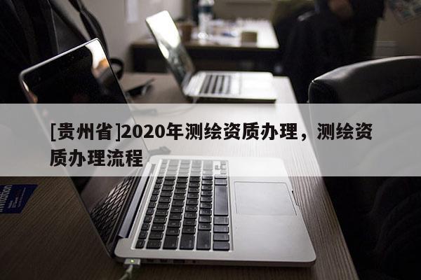 [貴州省]2020年測繪資質(zhì)辦理，測繪資質(zhì)辦理流程