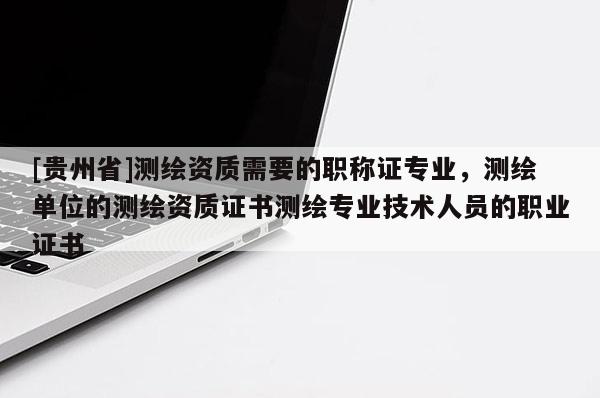 [貴州省]測繪資質(zhì)需要的職稱證專業(yè)，測繪單位的測繪資質(zhì)證書測繪專業(yè)技術(shù)人員的職業(yè)證書