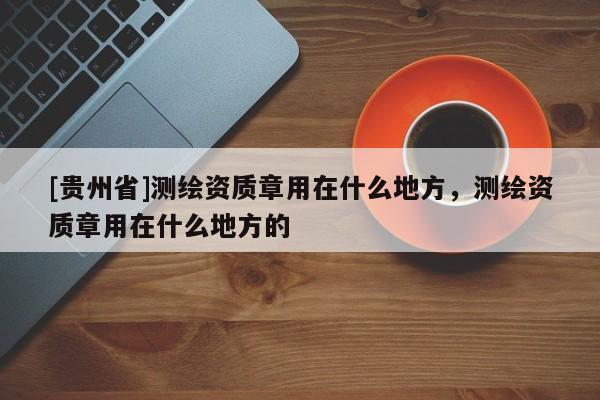 [貴州省]測繪資質(zhì)章用在什么地方，測繪資質(zhì)章用在什么地方的