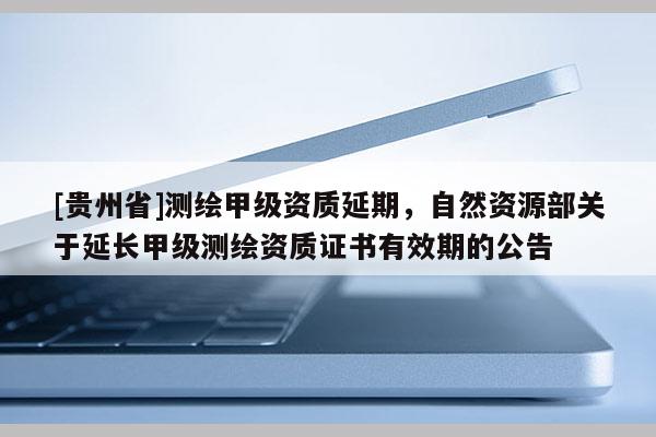 [貴州省]測繪甲級資質(zhì)延期，自然資源部關(guān)于延長甲級測繪資質(zhì)證書有效期的公告