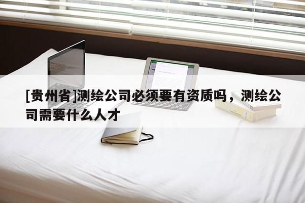 [貴州省]測(cè)繪公司必須要有資質(zhì)嗎，測(cè)繪公司需要什么人才