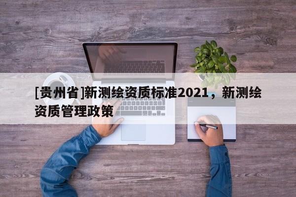 [貴州省]新測(cè)繪資質(zhì)標(biāo)準(zhǔn)2021，新測(cè)繪資質(zhì)管理政策