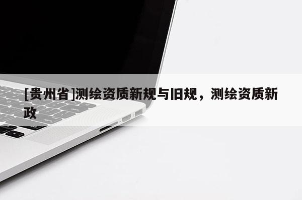 [貴州省]測繪資質(zhì)新規(guī)與舊規(guī)，測繪資質(zhì)新政