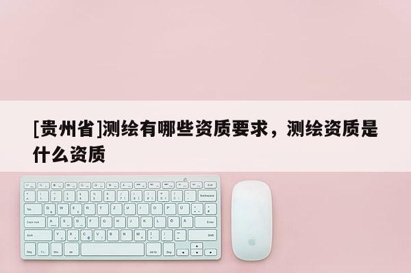 [貴州省]測繪有哪些資質(zhì)要求，測繪資質(zhì)是什么資質(zhì)