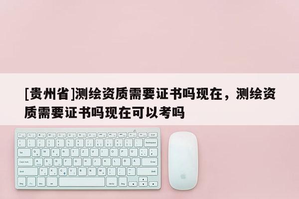 [貴州省]測(cè)繪資質(zhì)需要證書(shū)嗎現(xiàn)在，測(cè)繪資質(zhì)需要證書(shū)嗎現(xiàn)在可以考嗎