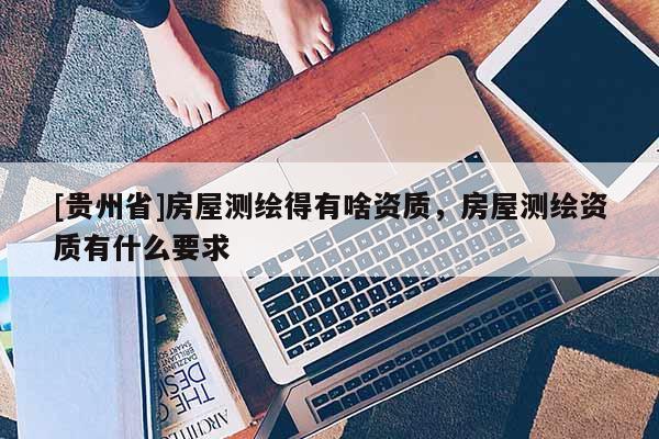 [貴州省]房屋測(cè)繪得有啥資質(zhì)，房屋測(cè)繪資質(zhì)有什么要求