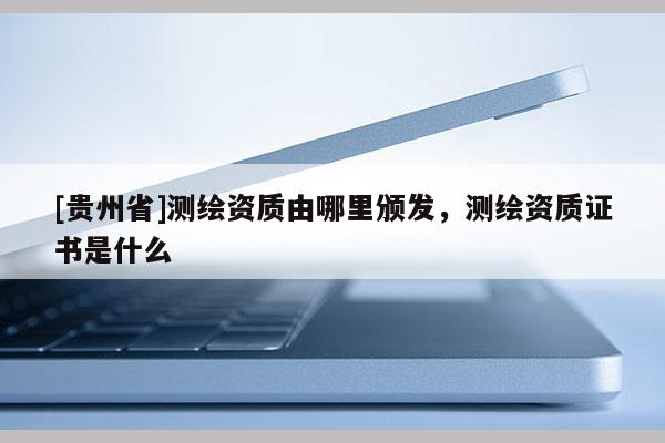 [貴州省]測(cè)繪資質(zhì)由哪里頒發(fā)，測(cè)繪資質(zhì)證書是什么