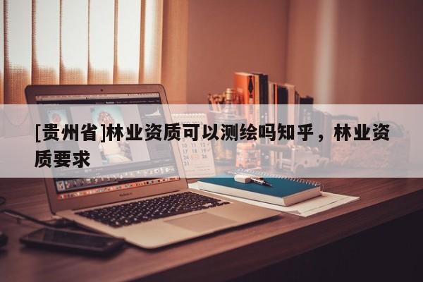 [貴州省]林業(yè)資質(zhì)可以測繪嗎知乎，林業(yè)資質(zhì)要求