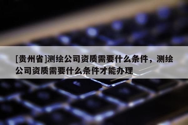 [貴州省]測繪公司資質需要什么條件，測繪公司資質需要什么條件才能辦理