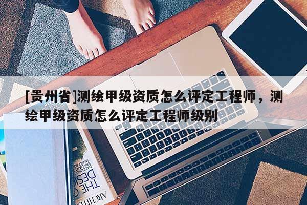 [貴州省]測繪甲級資質(zhì)怎么評定工程師，測繪甲級資質(zhì)怎么評定工程師級別