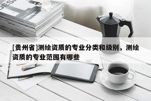[貴州省]測繪資質(zhì)的專業(yè)分類和級別，測繪資質(zhì)的專業(yè)范圍有哪些