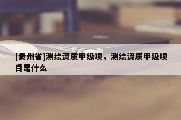 [貴州省]測繪資質(zhì)甲級項，測繪資質(zhì)甲級項目是什么