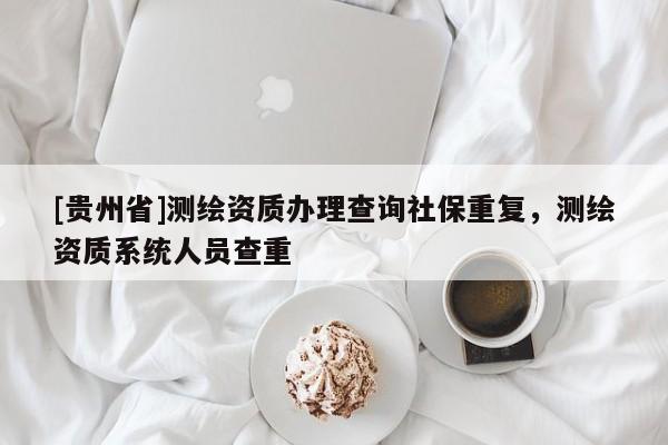 [貴州省]測繪資質(zhì)辦理查詢社保重復(fù)，測繪資質(zhì)系統(tǒng)人員查重