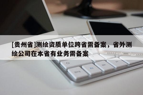 [貴州省]測(cè)繪資質(zhì)單位跨省需備案，省外測(cè)繪公司在本省有業(yè)務(wù)需備案