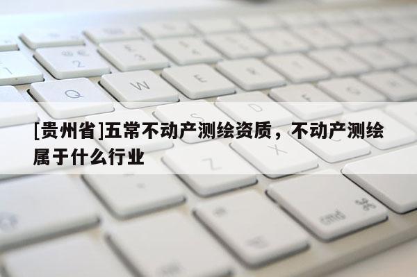 [貴州省]五常不動產(chǎn)測繪資質(zhì)，不動產(chǎn)測繪屬于什么行業(yè)