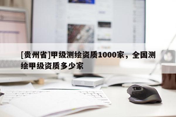 [貴州省]甲級測繪資質(zhì)1000家，全國測繪甲級資質(zhì)多少家