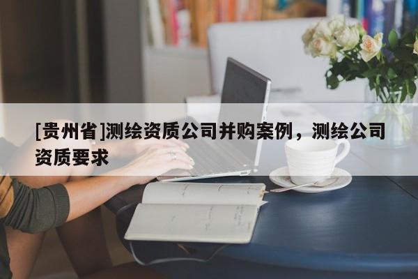 [貴州省]測繪資質(zhì)公司并購案例，測繪公司資質(zhì)要求