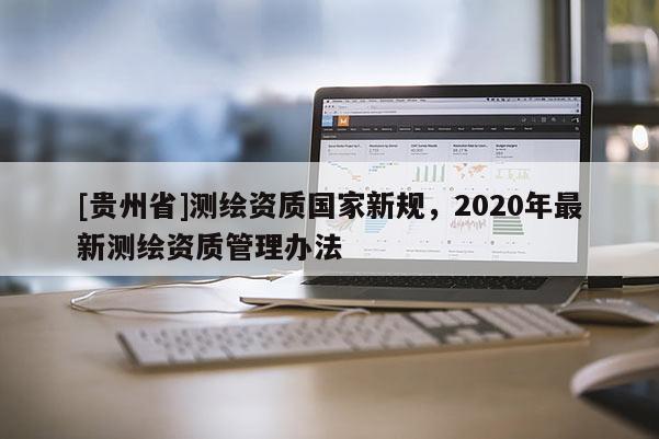 [貴州省]測繪資質(zhì)國家新規(guī)，2020年最新測繪資質(zhì)管理辦法