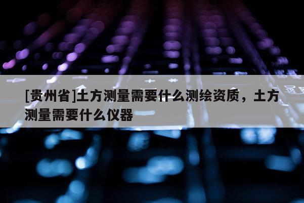 [貴州省]土方測量需要什么測繪資質(zhì)，土方測量需要什么儀器