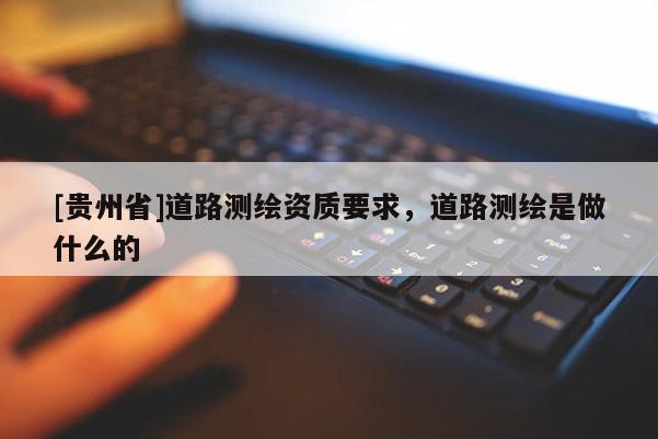 [貴州省]道路測繪資質(zhì)要求，道路測繪是做什么的
