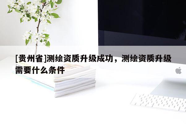 [貴州省]測繪資質(zhì)升級成功，測繪資質(zhì)升級需要什么條件