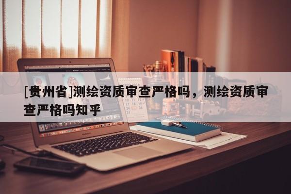 [貴州省]測(cè)繪資質(zhì)審查嚴(yán)格嗎，測(cè)繪資質(zhì)審查嚴(yán)格嗎知乎