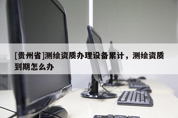 [貴州省]測繪資質(zhì)辦理設(shè)備累計，測繪資質(zhì)到期怎么辦