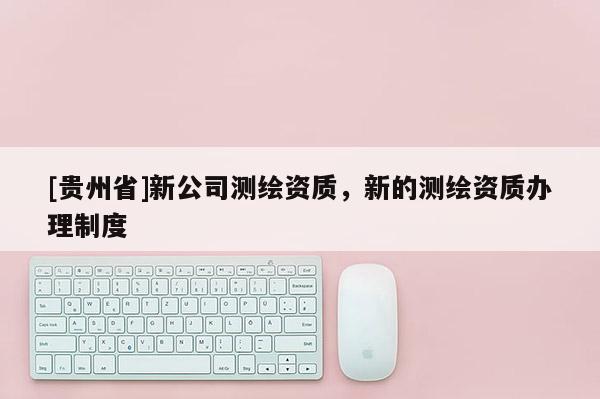 [貴州省]新公司測繪資質(zhì)，新的測繪資質(zhì)辦理制度
