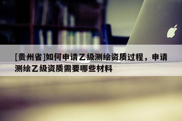 [貴州省]如何申請(qǐng)乙級(jí)測(cè)繪資質(zhì)過程，申請(qǐng)測(cè)繪乙級(jí)資質(zhì)需要哪些材料