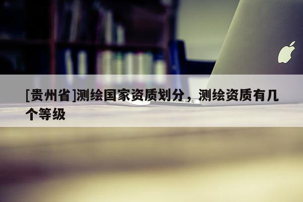 [貴州省]測繪國家資質劃分，測繪資質有幾個等級