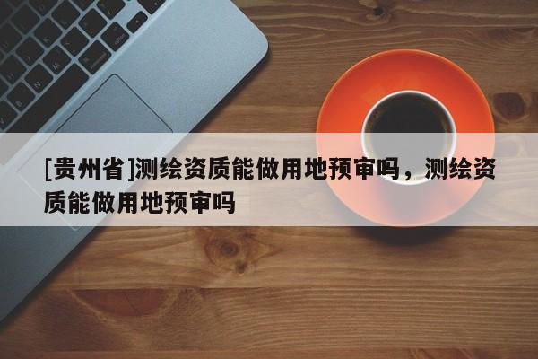 [貴州省]測繪資質能做用地預審嗎，測繪資質能做用地預審嗎
