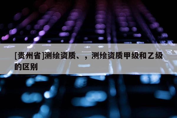 [貴州省]測繪資質(zhì)、，測繪資質(zhì)甲級(jí)和乙級(jí)的區(qū)別