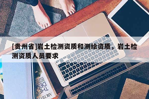 [貴州省]巖土檢測資質(zhì)和測繪資質(zhì)，巖土檢測資質(zhì)人員要求