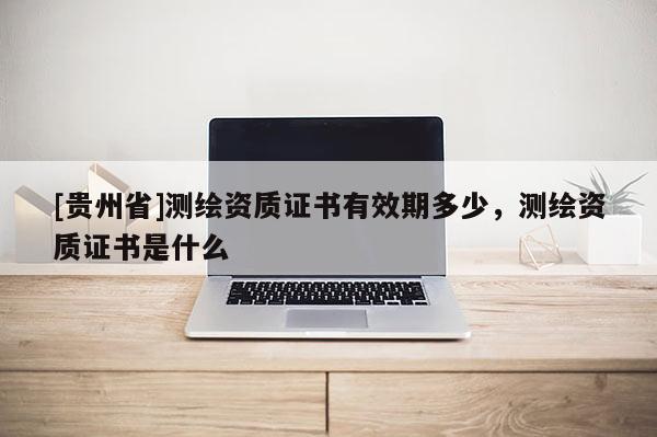 [貴州省]測(cè)繪資質(zhì)證書有效期多少，測(cè)繪資質(zhì)證書是什么