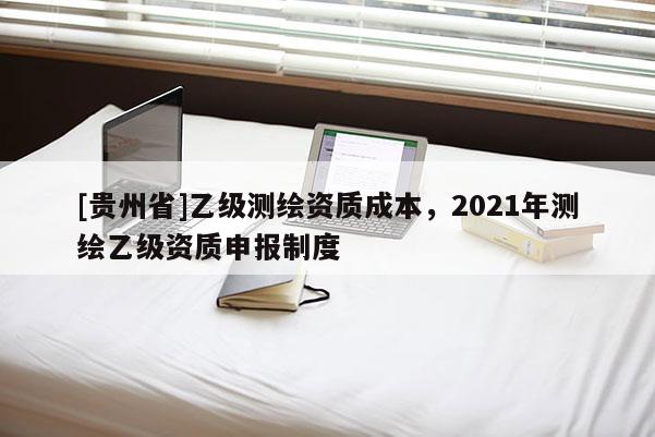 [貴州省]乙級(jí)測(cè)繪資質(zhì)成本，2021年測(cè)繪乙級(jí)資質(zhì)申報(bào)制度