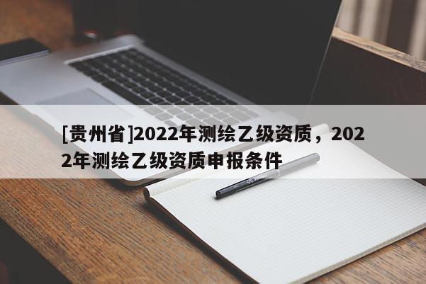 [貴州省]2022年測(cè)繪乙級(jí)資質(zhì)，2022年測(cè)繪乙級(jí)資質(zhì)申報(bào)條件