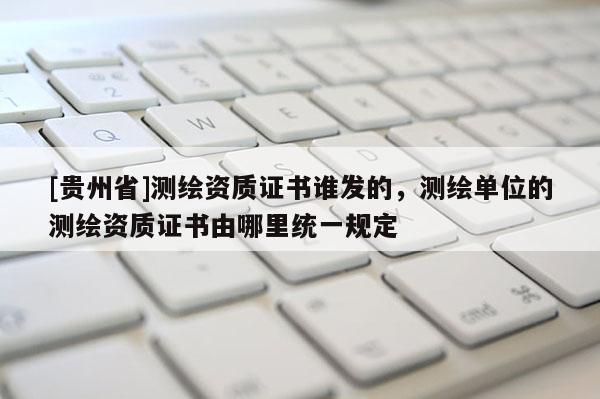 [貴州省]測繪資質(zhì)證書誰發(fā)的，測繪單位的測繪資質(zhì)證書由哪里統(tǒng)一規(guī)定
