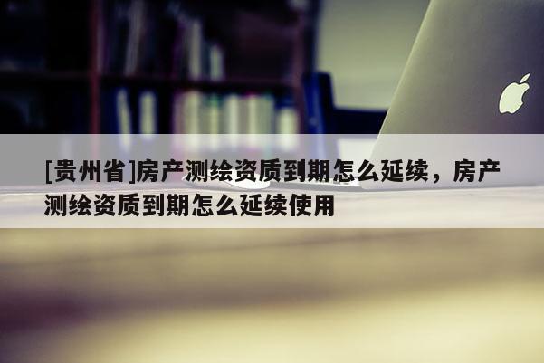 [貴州省]房產(chǎn)測繪資質(zhì)到期怎么延續(xù)，房產(chǎn)測繪資質(zhì)到期怎么延續(xù)使用