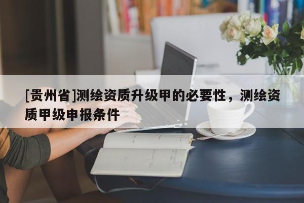 [貴州省]測繪資質(zhì)升級甲的必要性，測繪資質(zhì)甲級申報條件