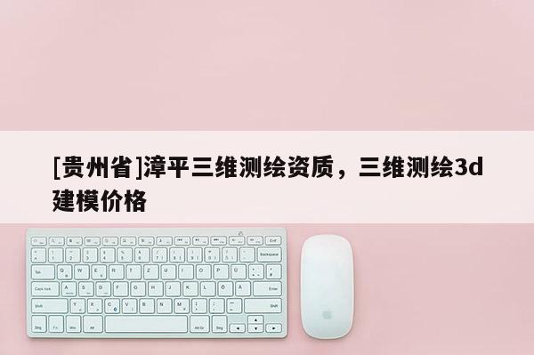 [貴州省]漳平三維測繪資質(zhì)，三維測繪3d建模價格