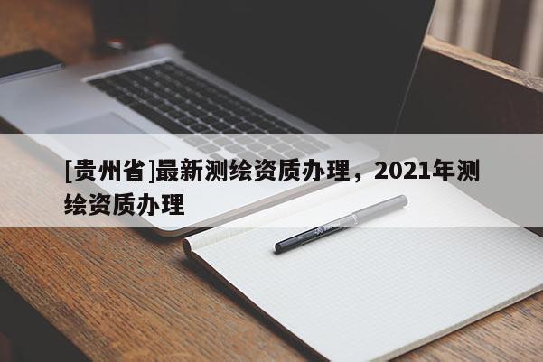 [貴州省]最新測(cè)繪資質(zhì)辦理，2021年測(cè)繪資質(zhì)辦理