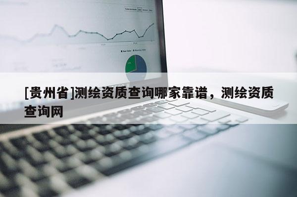 [貴州省]測(cè)繪資質(zhì)查詢哪家靠譜，測(cè)繪資質(zhì)查詢網(wǎng)