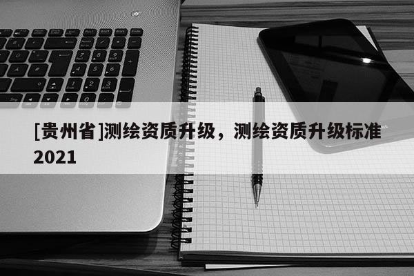[貴州省]測繪資質(zhì)升級，測繪資質(zhì)升級標(biāo)準(zhǔn)2021