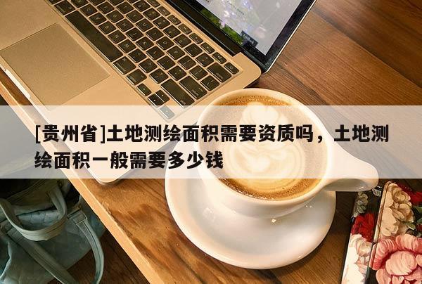 [貴州省]土地測繪面積需要資質(zhì)嗎，土地測繪面積一般需要多少錢