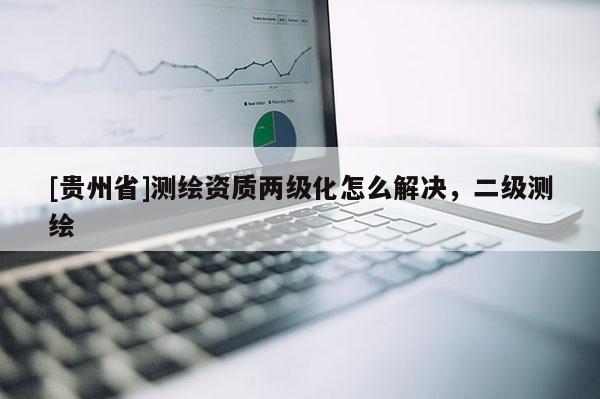 [貴州省]測(cè)繪資質(zhì)兩級(jí)化怎么解決，二級(jí)測(cè)繪