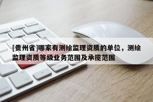 [貴州省]哪家有測繪監(jiān)理資質(zhì)的單位，測繪監(jiān)理資質(zhì)等級業(yè)務(wù)范圍及承攬范圍