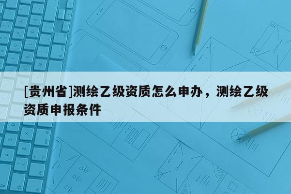 [貴州省]測繪乙級資質(zhì)怎么申辦，測繪乙級資質(zhì)申報(bào)條件