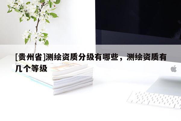 [貴州省]測繪資質(zhì)分級有哪些，測繪資質(zhì)有幾個等級