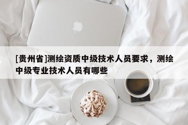 [貴州省]測(cè)繪資質(zhì)中級(jí)技術(shù)人員要求，測(cè)繪中級(jí)專業(yè)技術(shù)人員有哪些